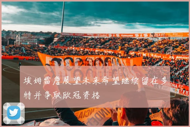 埃姆雷詹展望未来希望继续留在多特并争取欧冠资格