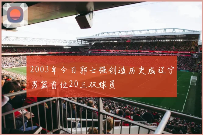 2003年今日郭士强创造历史成辽宁男篮首位20三双球员