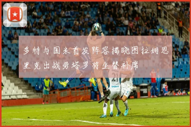 多特与国米首发阵容揭晓图拉姆恩里克出战劳塔罗将坐替补席