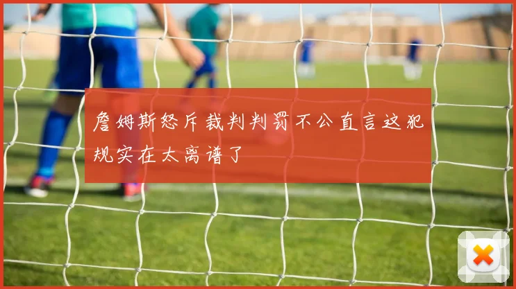 詹姆斯怒斥裁判判罚不公直言这犯规实在太离谱了