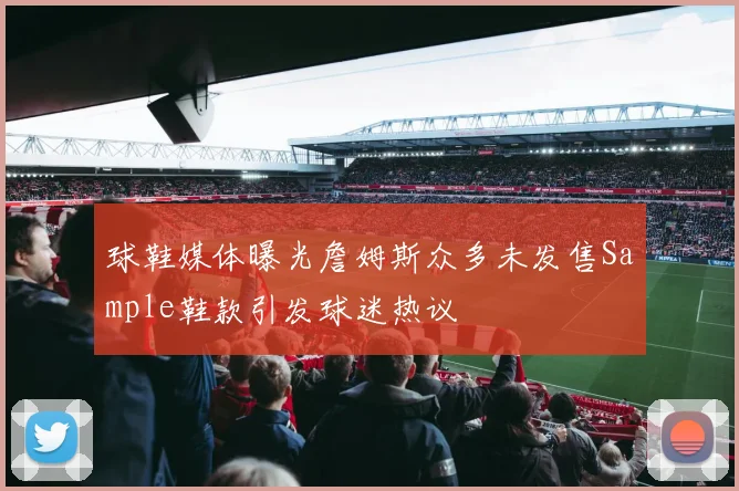 球鞋媒体曝光詹姆斯众多未发售Sample鞋款引发球迷热议