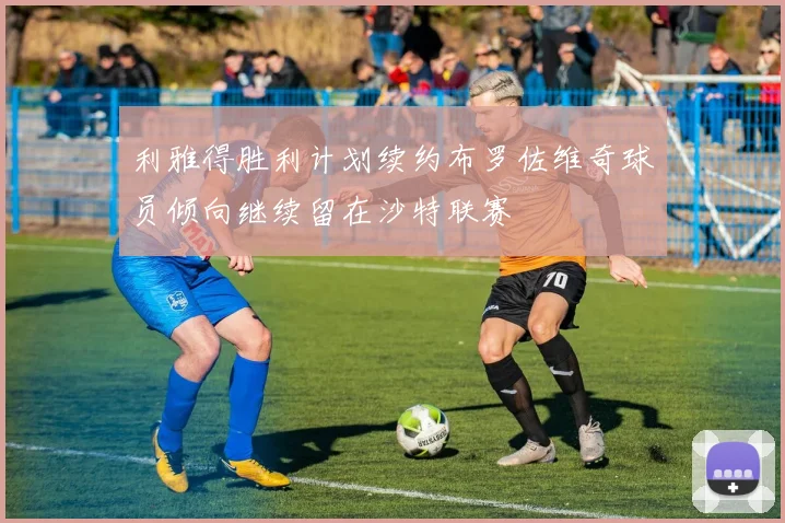 利雅得胜利计划续约布罗佐维奇球员倾向继续留在沙特联赛