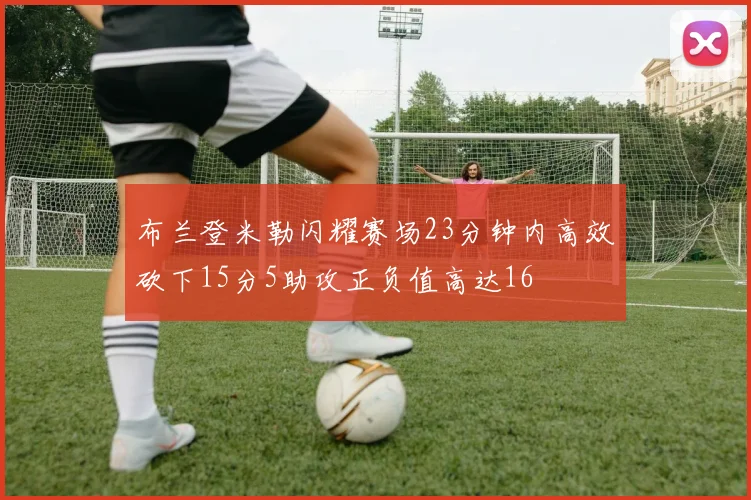 布兰登米勒闪耀赛场23分钟内高效砍下15分5助攻正负值高达16