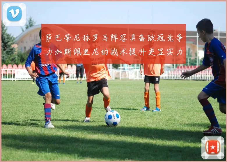 萨巴蒂尼称罗马阵容具备欧冠竞争力加斯佩里尼的战术提升更显实力