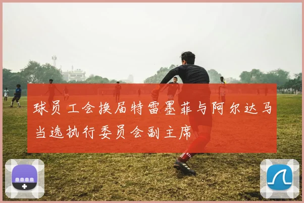 球员工会换届特雷墨菲与阿尔达马当选执行委员会副主席