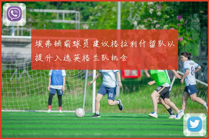 埃弗顿前球员建议格拉利什留队以提升入选英格兰队机会