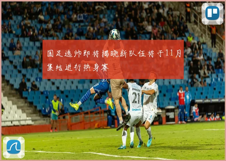 国足选帅即将揭晓新队伍将于11月集结进行热身赛