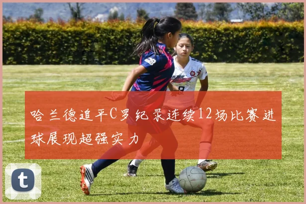 哈兰德追平C罗纪录连续12场比赛进球展现超强实力