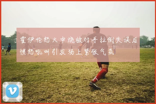 霍伊伦怒火中烧被对手拉倒失误后愤怒吼叫引发场上紧张气氛