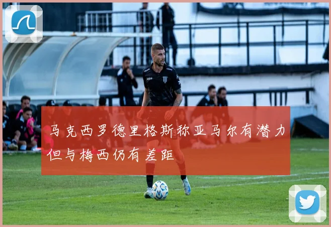马克西罗德里格斯称亚马尔有潜力但与梅西仍有差距