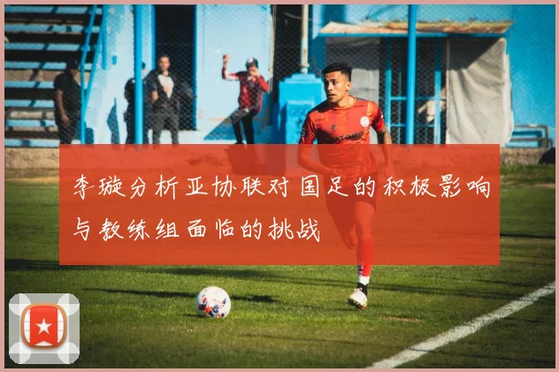 李璇分析亚协联对国足的积极影响与教练组面临的挑战