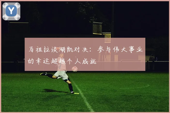 马祖拉谈湖凯对决：参与伟大事业的幸运超越个人成就