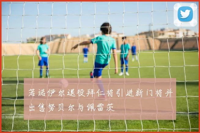 若诺伊尔退役拜仁将引进新门将并出售努贝尔与佩雷茨