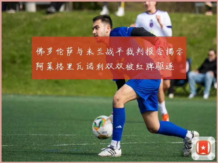 佛罗伦萨与米兰战平裁判报告揭示阿莱格里瓦诺利双双被红牌驱逐