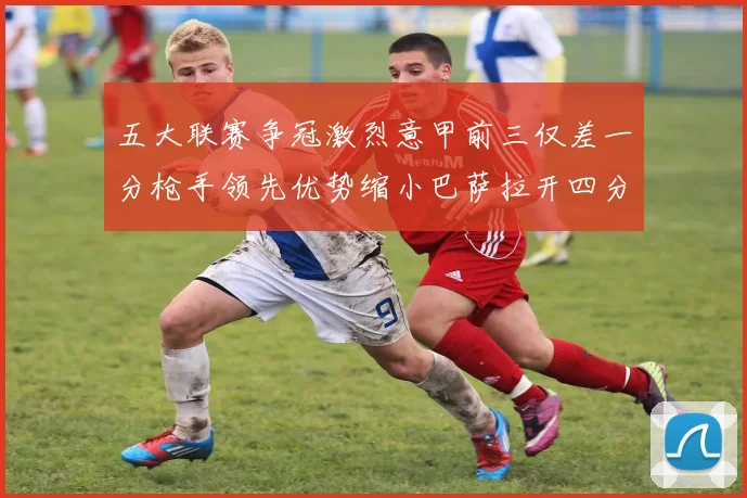 五大联赛争冠激烈意甲前三仅差一分枪手领先优势缩小巴萨拉开四分差距
