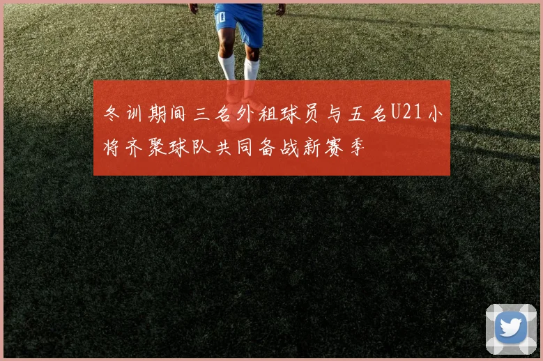 冬训期间三名外租球员与五名U21小将齐聚球队共同备战新赛季