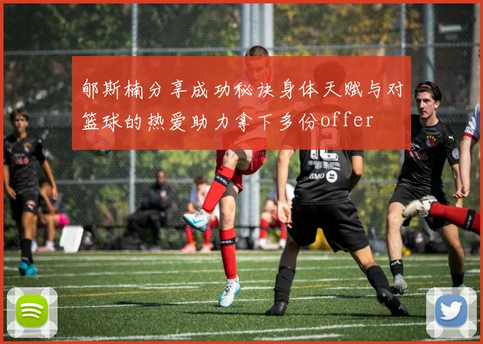 郇斯楠分享成功秘诀身体天赋与对篮球的热爱助力拿下多份offer
