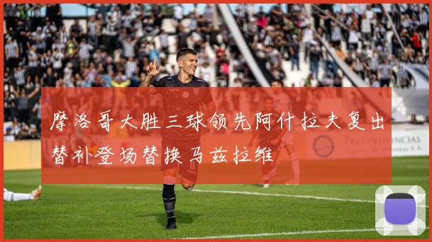 摩洛哥大胜三球领先阿什拉夫复出替补登场替换马兹拉维